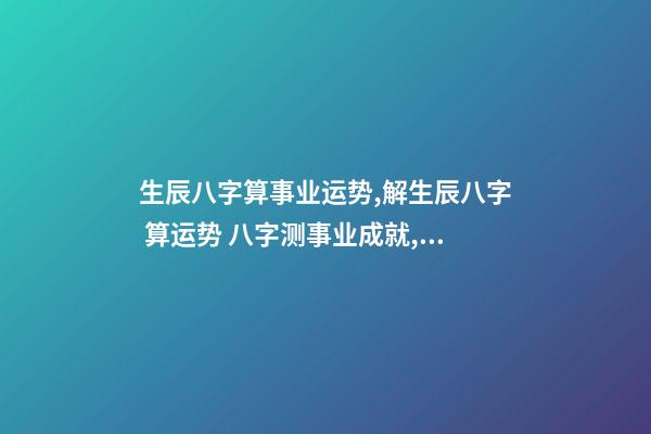 生辰八字算事业运势,解生辰八字 算运势 八字测事业成就,通过八字看事业!-第1张-观点-玄机派